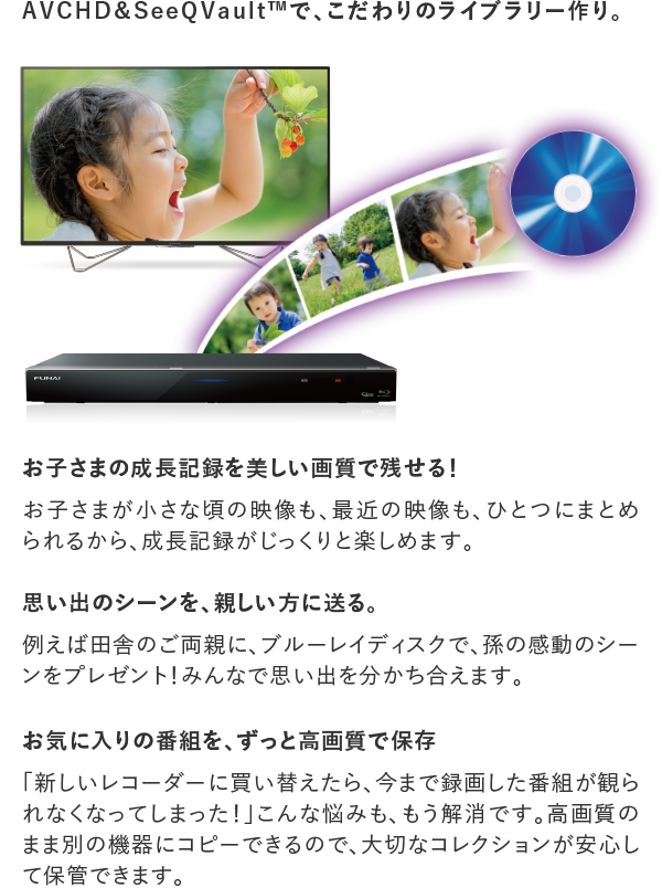 AVCHD＆SeeQVault&trade;で、こだわりのライブラリー作り。 お子さまの成長記録を美しい画質で残せる！ お子さまが小さな頃の映像も､最近の映像も､ひとつにまとめられるから､成長記録がじっくりと楽しめます。 思い出のシーンを、親しい方に送る。 例えば田舎のご両親に､ブルーレイディスクで､孫の感動のシーンをプレゼント！ お気に入りの番組を､ずっと高画質で保存 ｢新しいレコーダーに買い替えたら､今まで録画した番組が観られなくなってしまった！｣こんな悩みも､もう解消です。高画質のまま別の機器にコピーできるので､大切なコレクションが安心して保管できます。