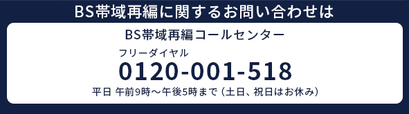 BS帯域再編コールセンター|フリーダイヤル：0120-001-518（平日9：00～17：00）